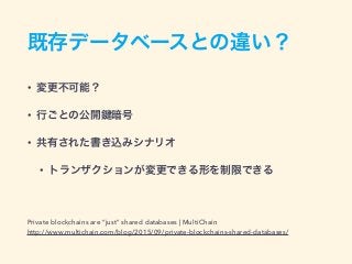 既存データベースとの違い？
• 変更不可能？
• 行ごとの公開 暗号
• 共有された書き込みシナリオ
• トランザクションが変更できる形を制限できる
Private blockchains are “just” shared databases | MultiChain
http://www.multichain.com/blog/2015/09/private-blockchains-shared-databases/
 