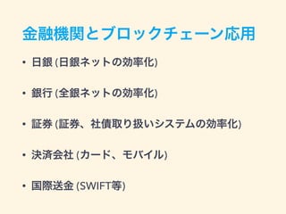 金融機関とブロックチェーン応用
• 日銀 (日銀ネットの効率化)
• 銀行 (全銀ネットの効率化)
• 証券 (証券、社債取り扱いシステムの効率化)
• 決済会社 (カード、モバイル)
• 国際送金 (SWIFT等)
 