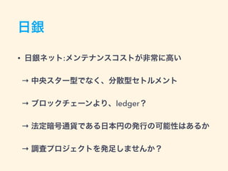 日銀
• 日銀ネット:メンテナンスコストが非常に高い
→ 中央スター型でなく、分散型セトルメント
→ ブロックチェーンより、ledger？
→ 法定暗号通貨である日本円の発行の可能性はあるか
→ 調査プロジェクトを発足しませんか？
 