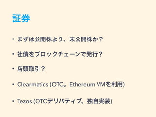 証券
• まずは公開株より、未公開株か？
• 社債をブロックチェーンで発行？
• 店頭取引？
• Clearmatics (OTC。Ethereum VMを利用)
• Tezos (OTCデリバティブ、独自実装)
 