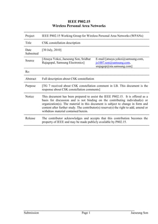 IEEE P802.15
                     Wireless Personal Area Networks

Project      IEEE P802.15 Working Group for Wireless Personal Area Networks (WPANs)

Title        CSK constellation description

Date         [30 July, 2010]
Submitted
             [Atsuya Yokoi, Jaeseung Son, Sridhar       E-mail:[atsuya.yokoi@samsung.com,
Source
             Rajagopal, Samsung Electronics]            js1007.son@samsung.com,
                                                        srajagop@sta.samsung.com]
Re:

Abstract     Full description about CSK constellation

Purpose      [TG 7 received about CSK constellation comment in LB. This document is the
             response about CSK constellation comments]

Notice       This document has been prepared to assist the IEEE P802.15. It is offered as a
             basis for discussion and is not binding on the contributing individual(s) or
             organization(s). The material in this document is subject to change in form and
             content after further study. The contributor(s) reserve(s) the right to add, amend or
             withdraw material contained herein.

Release      The contributor acknowledges and accepts that this contribution becomes the
             property of IEEE and may be made publicly available by P802.15.




Submission                                   Page 1                                 Jaeseung Son
 