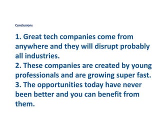 Conclusions
1. Great tech companies come from
anywhere and they will disrupt probably
all industries.
2. These companies are created by young
professionals and are growing super fast.
3. The opportunities today have never
been better and you can benefit from
them.
 