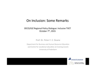   	
  	
  
	
  
	
  
	
  
Equity	
  –	
  Equlity	
  -­‐	
  Inclusion	
  ©	
  	
  Peter	
  F.	
  E.	
  Sloane	
   Centre for vocational
education and training
On	
  Inclusion:	
  Some	
  Remarks	
  
	
  
OECD/GIZ	
  Regional	
  Policy	
  Dialogue:	
  Inclusive	
  TVET	
  
October	
  7th,	
  2015	
  
	
  
Prof.	
  Dr.	
  Peter	
  F.	
  E.	
  Sloane	
  
	
  
Department	
  for	
  Business	
  and	
  Human	
  Resource	
  EducaPon	
  
and	
  Centre	
  for	
  vocaPonal	
  educaPon	
  an	
  training	
  (cevet)	
  
University	
  of	
  Paderborn	
  
 