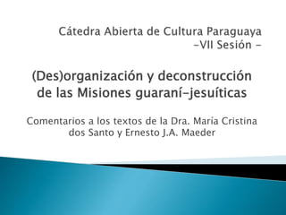 (Des)organización y deconstrucción
de las Misiones guaraní-jesuíticas
Comentarios a los textos de la Dra. María Cristina
dos Santo y Ernesto J.A. Maeder
 