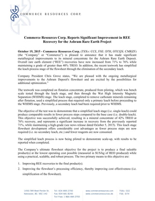 Commerce Resources Corp. Reports Significant Improvement in REE
Recovery for the Ashram Rare Earth Project
 
October 19, 2015 - Commerce Resources Corp. (TSXv: CCE, FSE: D7H, OTCQX: CMRZF)
(the “Company” or “Commerce”) is pleased to announce that it has made significant
metallurgical improvements to its mineral concentrate for the Ashram Rare Earth Deposit.
Overall rare earth element (“REE”) recoveries have now increased from 71% to 76% while
maintaining a grade of greater than 40% TREO. In addition, the recent testwork has simplified
the leach process stage of the flowsheet through the elimination of the secondary leach.
Company President Chris Grove states, “We are pleased with the ongoing metallurgical
improvements to the Ashram Deposit's flowsheet and are excited by the possibilities for
additional optimization.”
The testwork was completed on flotation concentrate, produced from piloting, which was bench
scale tested through the leach stage, and then through the Wet High Intensity Magnetic
Separation (WHIMS) stage. The leach stage, completed to remove carbonate minerals remaining
after flotation, used a simplified process that required only a primary leach before proceeding to
the WHIMS stage. Previously, a secondary leach had been required prior to WHIMS.
The objective of the test was to demonstrate that a simplified leach stage (i.e. single-leach) could
produce comparable results in fewer process steps compared to the base case (i.e. double-leach).
This objective was successfully achieved, resulting in a mineral concentrate of 42% TREO at
76% recovery, and represents a significant increase in recovery from the previously reported
71%, while maintaining a high-grade (see news release dated October 5, 2015). This leach stage
flowsheet development offers considerable cost advantages as fewer process steps are now
required (i.e. no secondary leach, etc.) and fewer reagents are now consumed.
The simplified leach process is now being piloted to demonstrate scale-up, with results to be
reported when completed.
The Company’s ultimate flowsheet objective for the project is to produce a final saleable
product(s) at the lowest operating cost possible (measured in $US/kg of REO produced) while
using a practical, scalable, and robust process. The two primary means to this objective are:
1. Improving REE recoveries to the final product(s).
2. Improving the flowsheet’s processing efficiency, thereby improving cost effectiveness (i.e.
simplification of the flowsheet).
 