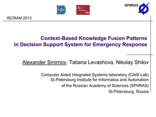 SPIIRAS
Context-Based Knowledge Fusion Patterns
in Decision Support System for Emergency Response
Alexander Smirnov, Tatiana Levashova, Nikolay Shilov
Computer Aided Integrated Systems laboratory (CAIS Lab)
St.Petersburg Institute for Informatics and Automation
of the Russian Academy of Sciences (SPIIRAS)
St.Petersburg, Russia
ISCRAM 2013
 