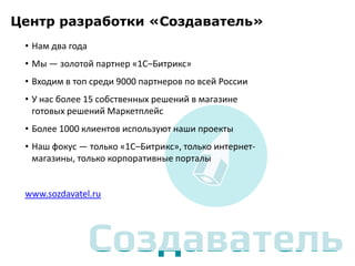 Центр разработки «Создаватель»
• Нам два года
• Мы — золотой партнер «1С–Битрикс»
• Входим в топ среди 9000 партнеров по всей России
• У нас более 15 собственных решений в магазине
готовых решений Маркетплейс
• Более 1000 клиентов используют наши проекты
• Наш фокус — только «1С–Битрикс», только интернетмагазины, только корпоративные порталы

www.sozdavatel.ru

 