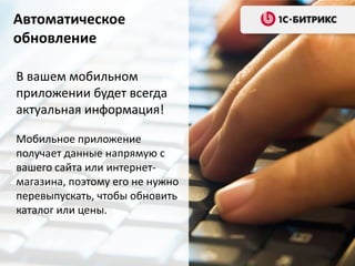 Автоматическое
обновление
В вашем мобильном
приложении будет всегда
актуальная информация!
Мобильное приложение
получает данные напрямую с
вашего сайта или интернетмагазина, поэтому его не нужно
перевыпускать, чтобы обновить
каталог или цены.

 