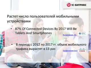 Растет число пользователей мобильными
устройствами
• 87% Of Connected Devices By 2017 Will Be
Tablets And Smartphones
По прогнозам IDC

• В период с 2012 по 2017 гг. объем мобильного
трафика вырастет в 13 раз
По прогнозам Cisco

 