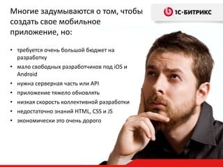 Многие задумываются о том, чтобы
создать свое мобильное
приложение, но:
• требуется очень большой бюджет на
разработку
• мало свободных разработчиков под iOS и
Android
• нужна серверная часть или API
• приложение тяжело обновлять
• низкая скорость коллективной разработки
• недостаточно знаний HTML, CSS и JS
• экономически это очень дорого

 