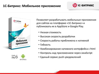 1С-Битрикс: Мобильное приложение

Позволяет разрабатывать мобильные приложения
для сайтов на платформе «1С-Битрикс» и
публиковать их в AppStore и Google Play.
•
•
•
•
•
•
•

Низкая стоимость
Высокая скорость разработки
Скорость работы приближена к нативной
Гибкость
Комбинирование нативного интерфейса с html
Контроль над приложением через JavaScript
Единый сервис push-уведомлений

 