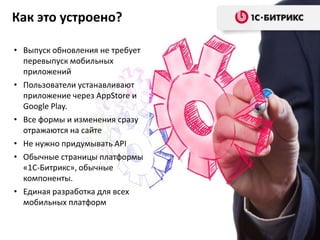 Как это устроено?
• Выпуск обновления не требует
перевыпуск мобильных
приложений
• Пользователи устанавливают
приложение через AppStore и
Google Play.
• Все формы и изменения сразу
отражаются на сайте
• Не нужно придумывать API
• Обычные страницы платформы
«1С-Битрикс», обычные
компоненты.
• Единая разработка для всех
мобильных платформ

 