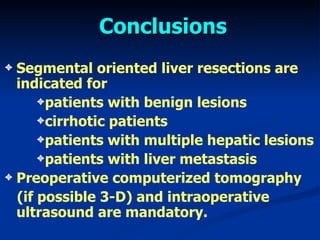 Conclusions Segmental oriented liver resections are indicated for patients with benign lesions cirrhotic patients patients with multiple hepatic lesions patients with liver metastasis Preoperative computerized tomography  ( if possible  3-D)  and intraoperative ultrasound are mandatory.  