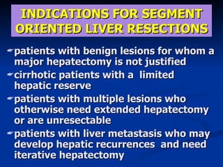 INDICA TIONS FOR SEGMENT ORIENTED LIVER RESECTIONS patients with benign lesions  for  whom a major hepatectomy is not justified cirrhotic patients with a  limited  hepatic reserve patients with multiple lesions who otherwise need extended  hepat e c tomy or are unresectable  patients with liver metastasis who may develop hepatic recurrences  and need iterative hepatectomy 