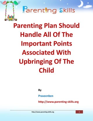 Parenting Plan Should
  Handle All Of The
  Important Points
   Associated With
  Upbringing Of The
        Child

              By
              Praveenben
              http://www.parenting-skills.org


     http://www.parenting-skills.org            1
 