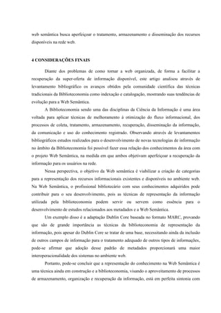 web semântica busca aperfeiçoar o tratamento, armazenamento e disseminação dos recursos
disponíveis na rede web.
4 CONSIDERAÇÕES FINAIS
Diante dos problemas de como tornar a web organizada, de forma a facilitar a
recuperação da super-oferta de informação disponível, este artigo analisou através de
levantamento bibliográfico os avanços obtidos pela comunidade científica das técnicas
tradicionais da Biblioteconomia como indexação e catalogação, mostrando suas tendências de
evolução para a Web Semântica.
A Biblioteconomia sendo uma das disciplinas da Ciência da Informação é uma área
voltada para aplicar técnicas de melhoramento à otimização do fluxo informacional, dos
processos de coleta, tratamento, armazenamento, recuperação, disseminação da informação,
da comunicação e uso do conhecimento registrado. Observando através de levantamentos
bibliográficos estudos realizados para o desenvolvimento de novas tecnologias de informação
no âmbito da Biblioteconomia foi possível fazer essa relação dos conhecimentos da área com
o projeto Web Semântica, na medida em que ambos objetivam aperfeiçoar a recuperação da
informação para os usuários na rede.
Nessa perspectiva, o objetivo da Web semântica é viabilizar a criação de categorias
para a representação dos recursos informacionais existentes e disponíveis no ambiente web.
Na Web Semântica, o profissional bibliotecário com seus conhecimentos adquiridos pode
contribuir para o seu desenvolvimento, pois as técnicas de representação da informação
utilizada pela biblioteconomia podem servir ou servem como essência para o
desenvolvimento de estudos relacionados aos metadados e a Web Semântica.
Um exemplo disso é a adaptação Dublin Core baseada no formato MARC, provando
que são de grande importância as técnicas da biblioteconomia de representação da
informação, pois apesar do Dublin Core se tratar de uma base, necessitando ainda da inclusão
de outros campos de informação para o tratamento adequado de outros tipos de informações,
pode-se afirmar que adoção desse padrão de metadados proporcionará uma maior
interoperacionalidade dos sistemas no ambiente web.
Portanto, pode-se concluir que a representação do conhecimento na Web Semântica é
uma técnica ainda em construção e a biblioteconomia, visando o aproveitamento de processos
de armazenamento, organização e recuperação da informação, está em perfeita sintonia com
 