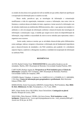 os estudos da área dessa nova geração da web na medida em que ambos objetivam aperfeiçoar
a recuperação da informação para os usuários na rede.
Desse modo, percebe-se que, as tecnologias da informação e comunicação
modificaram a visão de organização, tratamento e acesso a informação, mas como visto na
literatura, a essência dessas atividades de tratar, organizar e tornar acessível a informação vem
de métodos tradicionais já estabelecidos Biblioteconomia, aliás o que apenas tem mudado é o
ambiente e o alvo de atuação da informação conforme o desenvolvimento das tecnologias de
informação e comunicação. Logo, à medida que surgem novos meios de disponibilização de
informação, surge também a necessidade de criar-se novos métodos para representar, tratar e
organizar esses recursos.
Assim sendo, tentou-se mostrar que as atividades desenvolvidas pelos bibliotecários
como catalogar, indexar, recuperar e disseminar a informação são de fundamental importância
para o desenvolvimento de metadados e da Web semântica, pois poderão vir a abordarem
aspectos lógicos, explícitos e abrangentes na prática e realidade da recuperação da informação
no ambiente Web.
REFERÊNCIAS
ALVES, Rachel Cristina Vesú. WEB SEMÂNTICA: uma análise focada no uso de
metadados. Marília, 2005. Dissertação de Mestrado, Universidade Estadual Paulista, 2005.
CARVALHO, Rodrigo Aquino de. Perspectivas na Web Semântica para a Ciência da
Informação. Campinas: PUC-Campinas, 2009. Dissertação de Mestrado, Pontifícia
Universidade Católica de Campinas, 2009.
CENDÓN, Beatriz Valadares. A internet. In: CAMPELO, B. S.; CENDÓN, B. V.; KREMER,
J. M. (Org.). Fontes de informação para pesquisadores e profissionais. Belo Horizonte:
Editora UFMG, 2007.
DZIEKANIAK, Gisele Vasconcelos; KIRINUS, Josiane Boeira. Web Semântica. Enc. Bibli:
R. Eletr. Bibliotecon. Ci. Inf., Florianópolis, n. 18, 2º sem. 20004.
MEY, Eliane Serrão Alves; SILVEIRA, Naira Christofoletti. Catalogação no plural.
Brasília: Brinquet de Lemos, 2009.
NOGUEIRA, Édrio Donizeti; VIEIRA, Job Lúcio Gomes. Web Semântica: a rede
inteligente. Disponível em: <www.upis.br/posgraduacao/revista.../web_semantica2009.pdf >
Acesso em: 02 de jun. de 2010.
 