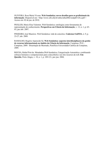 OLIVEIRA, Rosa Maria Vivona. Web Semântica: novos desafios para os profissionais da
informação. Disponível em: <http://www.sibi.ufrj.br/snbu/snbu2002/oralpdf/124.a.pdf >
Acesso em: 02 de jun. de 2010.
PICKLER, Maria Elisa Valentim. Web Semântica: ontologias como ferramentas de
representação do conhecimento. Perspectivas em Ciência da Informação, v. 12, n. 1, p. 65-
83, jan./abr. 2007.
PINHEIRO, José Maurício. Web Semântica: rede de conceitos. Cadernos UniFOA, n. 9, p.
23-27, abr. 2009.
RAMALHO, Rogério Aparecido Sá. Web Semântica: aspectos interdisciplinares da gestão
de recursos informacionais no âmbito da Ciência da Informação. Campinas: PUC-
Campinas, 2009. Dissertação de Mestrado, Pontifícia Universidade Católica de Campinas,
2009.
ROCHA, Rafael Port da. Metadados,Web Semântica, Categorização Automática: combinando
esforços humanos e computacionais para a descoberta e uso dos recursos da web. Em
Questão, Porto Alegre, v. 10, n. 1, p. 109-121, jan./jun. 2004.
 
