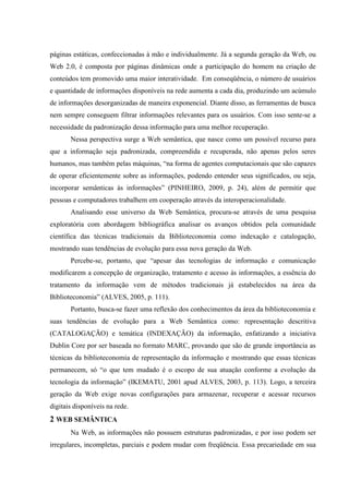 páginas estáticas, confeccionadas à mão e individualmente. Já a segunda geração da Web, ou
Web 2.0, é composta por páginas dinâmicas onde a participação do homem na criação de
conteúdos tem promovido uma maior interatividade. Em conseqüência, o número de usuários
e quantidade de informações disponíveis na rede aumenta a cada dia, produzindo um acúmulo
de informações desorganizadas de maneira exponencial. Diante disso, as ferramentas de busca
nem sempre conseguem filtrar informações relevantes para os usuários. Com isso sente-se a
necessidade da padronização dessa informação para uma melhor recuperação.
Nessa perspectiva surge a Web semântica, que nasce como um possível recurso para
que a informação seja padronizada, compreendida e recuperada, não apenas pelos seres
humanos, mas também pelas máquinas, “na forma de agentes computacionais que são capazes
de operar eficientemente sobre as informações, podendo entender seus significados, ou seja,
incorporar semânticas às informações” (PINHEIRO, 2009, p. 24), além de permitir que
pessoas e computadores trabalhem em cooperação através da interoperacionalidade.
Analisando esse universo da Web Semântica, procura-se através de uma pesquisa
exploratória com abordagem bibliográfica analisar os avanços obtidos pela comunidade
científica das técnicas tradicionais da Biblioteconomia como indexação e catalogação,
mostrando suas tendências de evolução para essa nova geração da Web.
Percebe-se, portanto, que “apesar das tecnologias de informação e comunicação
modificarem a concepção de organização, tratamento e acesso às informações, a essência do
tratamento da informação vem de métodos tradicionais já estabelecidos na área da
Biblioteconomia” (ALVES, 2005, p. 111).
Portanto, busca-se fazer uma reflexão dos conhecimentos da área da biblioteconomia e
suas tendências de evolução para a Web Semântica como: representação descritiva
(CATALOGAÇÃO) e temática (INDEXAÇÃO) da informação, enfatizando a iniciativa
Dublin Core por ser baseada no formato MARC, provando que são de grande importância as
técnicas da biblioteconomia de representação da informação e mostrando que essas técnicas
permanecem, só “o que tem mudado é o escopo de sua atuação conforme a evolução da
tecnologia da informação” (IKEMATU, 2001 apud ALVES, 2003, p. 113). Logo, a terceira
geração da Web exige novas configurações para armazenar, recuperar e acessar recursos
digitais disponíveis na rede.
2 WEB SEMÂNTICA
Na Web, as informações não possuem estruturas padronizadas, e por isso podem ser
irregulares, incompletas, parciais e podem mudar com freqüência. Essa precariedade em sua
 