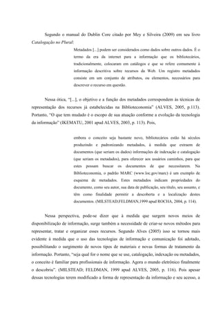 Segundo o manual do Dublin Core citado por Mey e Silveira (2009) em seu livro
Catalogação no Plural:
Metadados [...] podem ser considerados como dados sobre outros dados. É o
termo da era da internet para a informação que os bibliotecários,
tradicionalmente, colocaram em catálogos e que se refere comumente à
informação descritiva sobre recursos da Web. Um registro metadados
consiste em um conjunto de atributos, ou elementos, necessários para
descrever o recurso em questão.
Nessa ótica, “[...], o objetivo e a função dos metadados correspondem às técnicas de
representação dos recursos já estabelecidas na Biblioteconomia” (ALVES, 2005, p.113).
Portanto, “O que tem mudado é o escopo de sua atuação conforme a evolução da tecnologia
da informação” (IKEMATU, 2001 apud ALVES, 2003, p. 113). Pois,
embora o conceito seja bastante novo, bibliotecários estão há séculos
produzindo e padronizando metadados, à medida que extraem de
documentos (que seriam os dados) informações de indexação e catalogação
(que seriam os metadados), para oferecer aos usuários caminhos, para que
estes possam buscar os documentos de que necessitarem. Na
Biblioteconomia, o padrão MARC (www.loc.gov/marc) é um exemplo de
esquema de metadados. Estes metadados indicam propriedades do
documento, como seu autor, sua data de publicação, seu título, seu assunto, e
têm como finalidade permitir a descoberta e a localização destes
documentos. (MILSTEAD;FELDMAN,1999 apud ROCHA, 2004, p. 114).
Nessa perspectiva, pode-se dizer que à medida que surgem novos meios de
disponibilização de informação, surge também a necessidade de criar-se novos métodos para
representar, tratar e organizar esses recursos. Segundo Alves (2005) isso se tornou mais
evidente à medida que o uso das tecnologias de informação e comunicação foi adotado,
possibilitando o surgimento de novos tipos de materiais e novas formas de tratamento da
informação. Portanto, “seja qual for o nome que se use, catalogação, indexação ou metadados,
o conceito é familiar para profissionais de informação. Agora o mundo eletrônico finalmente
o descobriu”. (MILSTEAD; FELDMAN, 1999 apud ALVES, 2005, p. 116). Pois apesar
dessas tecnologias terem modificado a forma de representação da informação e seu acesso, a
 