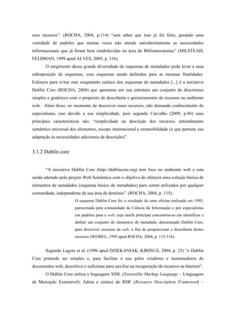 seus recursos”. (ROCHA, 2004, p.114) “sem saber que isso já foi feito, gerando uma
variedade de padrões que muitas vezes não atende satisfatoriamente as necessidades
informacionais que já foram bem estabelecidas na área da Biblioteconomia” (MILSTEAD;
FELDMAN, 1999 apud ALVES, 2005, p. 116).
O surgimento dessa grande diversidade de esquemas de metadados pode levar a uma
sobreposição de esquemas, com esquemas sendo definidos para as mesmas finalidades.
Esforços para evitar este surgimento caótico dos esquemas de metadados [...] é a iniciativa
Dublin Core (ROCHA, 2004) que apresenta em sua estrutura um conjunto de descritores
simples e genéricos com o propósito de descoberta e gerenciamento de recursos no ambiente
web. Além disso, no momento de descrever esses recursos, não demanda conhecimento de
especialistas, isso devido a sua simplicidade, pois segundo Carvalho (2009, p.86) suas
principais características são: “simplicidade na descrição dos recursos, entendimento
semântico universal dos elementos, escopo internacional e extensibilidade (o que permite sua
adaptação às necessidades adicionais de descrição)”.
3.1.2 Dublin core
“A iniciativa Dublin Core (http://dublincore.org) tem foco no ambiente web e esta
sendo adotado pelo projeto Web Semântica com o objetivo de oferecer uma coleção básica de
elementos de metadados (esquema básico de metadados) para serem utilizados por qualquer
comunidade, independente de sua área de domínio”. (ROCHA, 2004, p. 115).
O esquema Dublin Core foi o resultado de uma oficina realizada em 1995,
patrocinada pela comunidade da Ciência da Informação e por especialistas
em padrões para a web, cuja tarefa principal concentrou-se em identificar e
definir um conjunto de elementos de metadado, denominado Dublin Core,
para descrever recursos da web, a fim de proporcionar a descoberta destes
recursos (WEIBEL, 1995 apud ROCHA, 2004, p. 115-116).
Segundo Lagote et al. (1996 apud DZIEKANIAK; KIRINUS, 2004, p. 25) “o Dublin
Core pretende ser simples e, para facilitar o uso pelos criadores e mantenedores de
documentos web, descritivo o suficiente para auxiliar na recuperação de recursos na Internet”.
O Dublin Core utiliza a linguagem XML (Extensible Markup Language – Linguagem
de Marcação Extensível). Adota a sintaxe do RDF (Resource Description Framework –
 