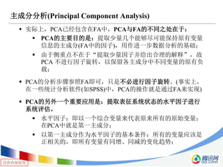 仅供内部使用
主成分分析(Principal Component Analysis)
 实际上，PCA已经包含在FA中，PCA与FA的不同之处在于：
 PCA的主要目的是：提取少量几个能够尽可能保持原有变量
信息的主成分(FA中的因子)，用作进一步数据分析的基础；
 由于侧重点不在于“提取少量因子并给出合理的解释”，故
PCA 不进行因子旋转，以保留各主成分中不同变量的原有负
载；
 PCA的分析步骤参照FA即可，只是不必进行因子旋转。(事实上，
在一些统计分析软件(如SPSS)中，PCA的操作就是通过FA来实现)
 PCA的另外一个重要应用是：提取表征系统状态的水平因子进行
系统评估。
 水平因子：即以一个综合变量来代表原来所有的原始变量；
在PCA中就是第一主成分；
 以第一主成分作为水平因子的基本条件：所有的变量应该是
正相关的，即所有变量有同增、同减的变化趋势；
 
