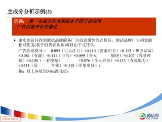 仅供内部使用
主成分分析示例(2)
示例： 第一主成分作为系统水平因子的应用
- 广告创意评价的量化
 由实地访问得到测试品牌的各广告创意属性的评价后，测试品牌广告创意的
相对优劣(基于消费者认知)可以由下式评估：
广告创意得分 = 0.093（引人注目）+0.110（需求相关）+0.113（想去试试）
+0.061（有趣）+0.111（可信）+0.099（令人 愉快）+0.107（容易理
解）+0.108（一看便知） +0.076（令人兴奋）+0.113（有说服力）
+0.111（适 合我）+0.118（印象更好）；
注：以上各值均为标准化值；
 