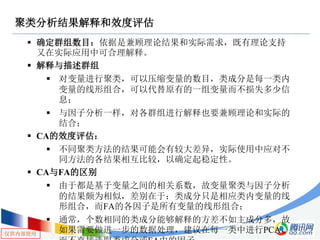 仅供内部使用
聚类分析结果解释和效度评估
 确定群组数目：依据是兼顾理论结果和实际需求，既有理论支持
又在实际应用中可合理解释。
 解释与描述群组
 对变量进行聚类，可以压缩变量的数目，类成分是每一类内
变量的线形组合，可以代替原有的一组变量而不损失多少信
息；
 与因子分析一样，对各群组进行解释也要兼顾理论和实际的
结合；
 CA的效度评估：
 不同聚类方法的结果可能会有较大差异，实际使用中应对不
同方法的各结果相互比较，以确定起稳定性。
 CA与FA的区别
 由于都是基于变量之间的相关系数，故变量聚类与因子分析
的结果颇为相似，差别在于：类成分只是相应类内变量的线
形组合，而FA的各因子是所有变量的线形组合；
 通常，个数相同的类成分能够解释的方差不如主成分多，故
如果需要做进一步的数据处理，建议在每一类中进行PCA，
 
