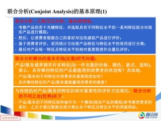 仅供内部使用
联合分析(Conjoint Analysis)的基本原理(1)
联合分析 - 又称交互分析，基本原理是：
- 考察产品的若干关键特征，并选取具有不同特征水平的一系列特征组合对现
实产品进行模拟；
- 然后，让消费者根据自己的喜好对这些虚拟产品进行评价；
- 基于消费者评价，采用统计方法将产品特征与特征水平的效用进行分离；
- 最后对产品每一特征及特征水平的相对重要程度作出量化评价；
联合分析解决的基本市场(定量)研究问题：
产品/服务通常拥有许多特征(如一件衣服的价格、颜色、款式、面料),
那么，具有哪些特征的产品最能得到消费者的欢迎呢？具体地，
- 产品/服务的不同特征对消费者的重要程度如何？
- 具有哪些特征的产品/服务最能赢得消费者的满意？
与传统的对产品/服务的特征的相对重要性的评价方法相比，联合分析
的不同之处(优势)在于：
- 产品/服务的不同特征始终被作为一个整体(现实产品的模拟)来考察消费者的
喜好，之后才通过数据处理分离出各个特征及特征水平的效能指标；
 