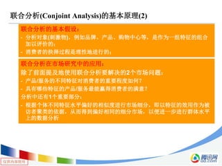 仅供内部使用
联合分析(Conjoint Analysis)的基本原理(2)
联合分析的基本假设：
- 分析对象(刺激物)，例如品牌、产品、购物中心等，是作为一组特征的组合
加以评价的；
- 消费者的抉择过程是理性地进行的；
联合分析在市场研究中的应用：
除了前面提及地使用联合分析要解决的2个市场问题：
- 产品/服务的不同特征对消费者的重要程度如何？
- 具有哪些特征的产品/服务最能赢得消费者的满意？
分析中还有1个重要部分：
- 根据个体不同特征水平偏好的相似度进行市场细分，即以特征的效用作为被
访者聚类的依据，从而得到偏好相同的细分市场，以便进一步进行群体水平
上的数据分析
 