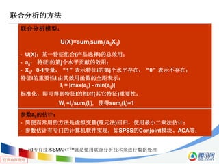 仅供内部使用
联合分析的方法
联合分析模型：
- U(X)：某一特征组合(产品选择)的总效用；
- aij： 特征i的第j个水平贡献的效用；
- Xij：0-1变量，“1”表示特征i的第j个水平存在，“0”表示不存在；
特征i的重要性Ii由其效用函数的全距表示：
标准化，即可得到特征I的相对(其它特征)重要性：
参数aij的估计：
- 简便而常用的方法是虚拟变量(哑元法)回归，使用最小二乘法估计；
- 参数估计有专门的计算机软件实现，如SPSS的Conjoint模块、ACA等；
U(X)=sumisumj(aijXij)
Ii = |max(aij) - min(aij)|
Wi =Ii/sumi(Ii), 使得sumi(Ii)=1
注：RI专有技术SMARTTM就是使用联合分析技术来进行数据处理
 