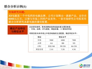 仅供内部使用
联合分析示例(1)
市场研究问题：
XX电脑是一个中低档的电脑品牌，公司计划推出一款新产品，定价在
6000元左右，以便与市场上同档产品竞争；一家市场研究公司拟采用
联合分析研究本款电脑的最优配置。
确定产品特征
与特征水平
历史研究表明，影响消费者选购电脑的最主要因素是：
- 价格，品牌，CPU速度，硬盘容量；=> 模拟的特征
考察目前/未来市场上中低挡电脑的主流配置，确定特征水平：
特征 特征水平
价格 5000 6000 7000
品牌 AA BB XX
CPU 赛扬 300 PII 350 K6 350
硬盘容量 2.1G 3.2G 4.3G
 