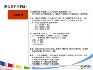 仅供内部使用
联合分析示例(5)
市场预测
联合分析的迷人之处可以对产品的前景进行预测，即
- 得到产品特征的效用函数后，可以对产品的各种特征组合进行模拟决策；
本例，设有研究问题：在价格6000元时，推出何种配置的XX电脑，才能
战胜目前市场上的主流产品Y(假设)：BB, K6 350, 6000元, 4.3G。
而XX电脑可行的配置主要有3种：
- X1: K6 350, 4.3G;
- X2: PII 350, 4.3G;
- X3: PII 350, 3.2G;
我们分别计算产品Y, X1, X2, X3对消费者的效用值：
- U(Y) = U(价格) + U(品牌) + U(CPU) + U(硬盘)
= -0.111+(-0.444)+0.889+0.556=0.889
- U(X1) = 0.889
- U(X2) = 1.223
- U(X3) = 0.556
显然，以6000元定价的XX电脑，要想具有比产品Y更强的吸引力，就必须
采用X2配置，即PII 350, 4.3G;
事实上，作为定量研究，联合分析不是针对某个消费者个体进行的，而是
面对很多消费者，因此，分析时应该：
- 计算每一个消费者个体的效用函数；
- 利用聚类分析，进行消费者细分；
- 将细分群体作为同质个体进行研究；
 