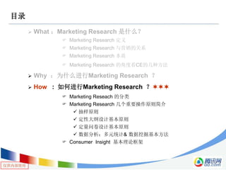 仅供内部使用
目录
 What ：Marketing Research 是什么？
 Marketing Research 定义
 Marketing Research 与营销的关系
 Marketing Research 本质
 Marketing Research 的角度看CE的几种方法
 Why ：为什么进行Marketing Research ？
 How : 如何进行Marketing Research ？
 Marketing Reseach 的分类
 Marketing Research 几个重要操作原则简介
 抽样原则
 定性大纲设计基本原则
 定量问卷设计基本原则
 数据分析：多元统计& 数据挖掘基本方法
 Consumer Insight 基本理论框架
 