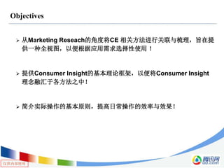仅供内部使用
Objectives
 从Marketing Reseach的角度将CE 相关方法进行关联与梳理，旨在提
供一种全视图，以便根据应用需求选择性使用 ！
 提供Consumer Insight的基本理论框架，以便将Consumer Insight
理念融汇于各方法之中！
 简介实际操作的基本原则，提高日常操作的效率与效果！
 