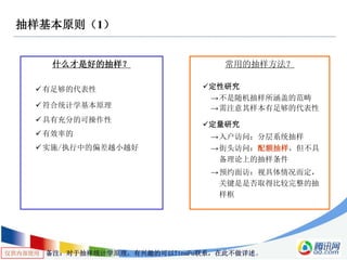 仅供内部使用
抽样基本原则（1）
什么才是好的抽样？
有足够的代表性
符合统计学基本原理
具有充分的可操作性
有效率的
实施/执行中的偏差越小越好
常用的抽样方法？
定性研究
→不是随机抽样所涵盖的范畴
→需注意其样本有足够的代表性
定量研究
→入户访问：分层系统抽样
→街头访问：配额抽样，但不具
备理论上的抽样条件
→预约面访：视具体情况而定，
关键是是否取得比较完整的抽
样框
备注：对于抽样统计学原理，有兴趣的可以TinaFu联系，在此不做详述。
 