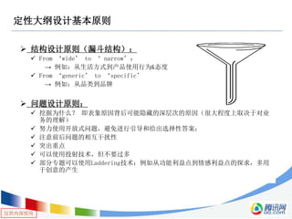 仅供内部使用
定性大纲设计基本原则
 结构设计原则（漏斗结构）：
 From ‘wide’ to ‘ narrow’：
→ 例如：从生活方式到产品使用行为&态度
 From ‘generic’ to ‘specific’
→ 例如：从品类到品牌
 问题设计原则：
 挖掘为什么？ 即表象原因背后可能隐藏的深层次的原因（很大程度上取决于对业
务的理解）
 努力使用开放式问题，避免进行引导和给出选择性答案；
 注意前后问题的相互干扰性
 突出重点
 可以使用投射技术，但不要过多
 部分专题可以使用Laddering技术：例如从功能利益点到情感利益点的探求，多用
于创意的产生
 