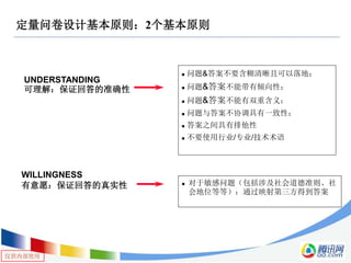 仅供内部使用
定量问卷设计基本原则：2个基本原则
UNDERSTANDING
可理解：保证回答的准确性
WILLINGNESS
有意愿：保证回答的真实性
 问题&答案不要含糊清晰且可以落地；
 问题&答案不能带有倾向性；
 问题&答案不能有双重含义；
 问题与答案不协调具有一致性；
 答案之间具有排他性
 不要使用行业/专业/技术术语
 对于敏感问题（包括涉及社会道德准则、社
会地位等等）：通过映射第三方得到答案
 