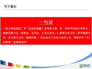 仅供内部使用
写于最后
一句话
• “用户研究理念”和“业务的理解”是两条主线，是一切研究的起点和终点；
• 数据采集方法（观察法、访问法、行为记录法）& 数据分析方法（简单数据分
析、多元统计分析、数据挖掘 ）仅仅是为了实现目标的工具，需要针对“实
际需要”选择性使用！
 