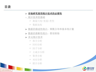 仅供内部使用
目录
 市场研究使用统计技术的必要性
 统计技术的基础
 测量尺度(变量)类型
 数据加权
 数据的描述性统计：频数分布和基本统计量
 数据的推断性统计：假设检验
 多元统计技术
 相关分析
 回归分析
 因子分析
 主成分分析
 聚类分析
 对应分析
 联合分析
 