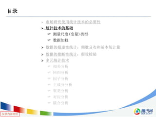 仅供内部使用
目录
 市场研究使用统计技术的必要性
 统计技术的基础
 测量尺度(变量)类型
 数据加权
 数据的描述性统计：频数分布和基本统计量
 数据的推断性统计：假设检验
 多元统计技术
 相关分析
 回归分析
 因子分析
 主成分分析
 聚类分析
 对应分析
 联合分析
 