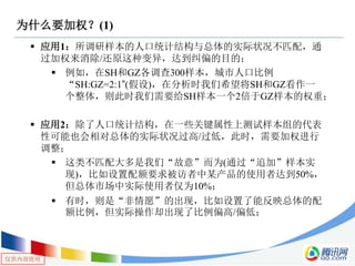 仅供内部使用
为什么要加权？(1)
 应用1：所调研样本的人口统计结构与总体的实际状况不匹配，通
过加权来消除/还原这种变异，达到纠偏的目的；
 例如，在SH和GZ各调查300样本，城市人口比例
“SH:GZ=2:1”(假设)，在分析时我们希望将SH和GZ看作一
个整体，则此时我们需要给SH样本一个2倍于GZ样本的权重；
 应用2：除了人口统计结构，在一些关键属性上测试样本组的代表
性可能也会相对总体的实际状况过高/过低，此时，需要加权进行
调整；
 这类不匹配大多是我们“故意”而为(通过“追加”样本实
现)，比如设置配额要求被访者中某产品的使用者达到50%，
但总体市场中实际使用者仅为10%；
 有时，则是“非情愿”的出现，比如设置了能反映总体的配
额比例，但实际操作却出现了比例偏高/偏低；
 