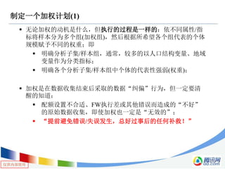 仅供内部使用
制定一个加权计划(1)
 无论加权的动机是什么，但执行的过程是一样的：依不同属性/指
标将样本分为多个组(加权组)，然后根据所希望各个组代表的个体
规模赋予不同的权重；即
 明确分析子集/样本组，通常，较多的以人口结构变量、地域
变量作为分类指标；
 明确各个分析子集/样本组中个体的代表性强弱(权重)；
 加权是在数据收集结束后采取的数据“纠偏”行为，但一定要清
醒的知道：
 配额设置不合适、FW执行差或其他错误而造成的“不好”
的原始数据收集，即使加权也一定是“无效的”；
 “提前避免错误/失误发生，总好过事后的任何补救！”
 