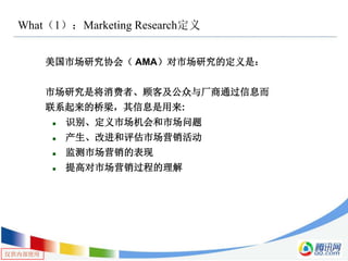 仅供内部使用
What（1）：Marketing Research定义
美国市场研究协会（ AMA）对市场研究的定义是：
市场研究是将消费者、顾客及公众与厂商通过信息而
联系起来的桥梁，其信息是用来:
 识别、定义市场机会和市场问题
 产生、改进和评估市场营销活动
 监测市场营销的表现
 提高对市场营销过程的理解
 