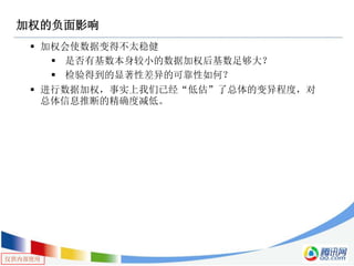 仅供内部使用
加权的负面影响
 加权会使数据变得不太稳健
 是否有基数本身较小的数据加权后基数足够大？
 检验得到的显著性差异的可靠性如何？
 进行数据加权，事实上我们已经“低估”了总体的变异程度，对
总体信息推断的精确度减低。
 
