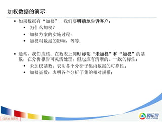 仅供内部使用
加权数据的演示
 如果数据有“加权”，我们要明确地告诉客户：
 为什么加权？
 加权方案的实施过程；
 加权对数据的影响，等等；
 通常，我们应该：在数表上同时标明“未加权”和“加权”的基
数，在分析报告可灵活处理，但也应有清晰的、一致的标注；
 未加权基数：表明各个分析子集内数据的可靠性；
 加权基数：表明各个分析子集的相对规模；
 