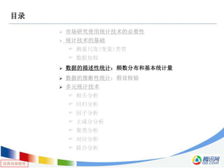 仅供内部使用
目录
 市场研究使用统计技术的必要性
 统计技术的基础
 测量尺度(变量)类型
 数据加权
 数据的描述性统计：频数分布和基本统计量
 数据的推断性统计：假设检验
 多元统计技术
 相关分析
 回归分析
 因子分析
 主成分分析
 聚类分析
 对应分析
 联合分析
 