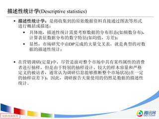 仅供内部使用
描述性统计学(Descriptive statistics)
 描述性统计学：是将收集到的原始数据资料直接通过图表等形式
进行概括或描述；
 具体地，描述性统计需要考察数据的分布形态(如频数分布)，
计算表征数据分布的数字特征(如均值，方差)；
 显然，市场研究中由DP完成的大量交叉表，就是典型的对数
据的描述性统计；
 在营销调研(定量)中，尽管是面对整个市场中具有某些属性的消费
者进行抽样，但是由于特别的抽样设计、较大的样本容量和严格
定义的被访者，通常认为调研信息能够推断整个市场状况(在一定
的抽样误差下)；因此，调研报告大量使用的仍然是数据的描述性
统计。
 