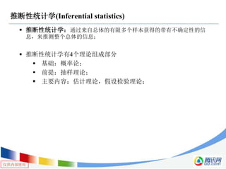 仅供内部使用
推断性统计学(Inferential statistics)
 推断性统计学：通过来自总体的有限多个样本获得的带有不确定性的信
息，来推测整个总体的信息；
 推断性统计学有4个理论组成部分
 基础：概率论；
 前提：抽样理论；
 主要内容：估计理论，假设检验理论；
 