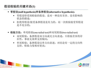 仅供内部使用
假设检验的关键术语(1)
 零假设(null hypothesis)和备择假设(alternative hypothesis)：
 零假设即受到检验的假设，是对一种没有差异、没有影响的
状态的描述；
 拒绝零假设/接受备择假设是有力的，而一次检验接受零假设
是不充分的；
 检验方法：单尾检验(one-tailed test)和双尾检验(two-tailed test)
 双尾检验：备择假设双方向或无方向表述；只检验差异的存
在性，事前无某种支持倾向；
 单尾检验：备择假设以单方向表述；对结论有一定的方向性
支持，检验力度相对更高；
 